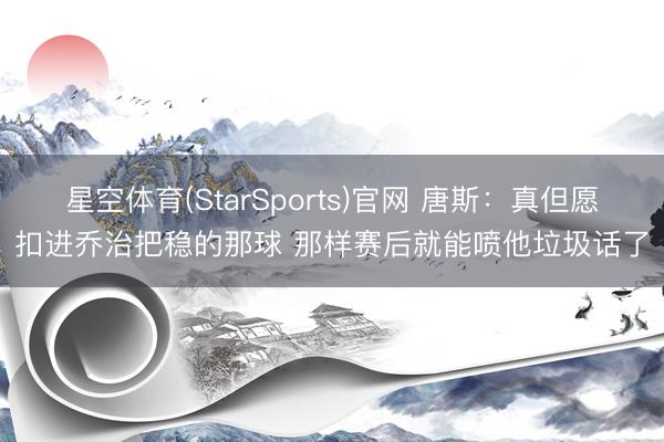 星空体育(StarSports)官网 唐斯：真但愿扣进乔治把稳的那球 那样赛后就能喷他垃圾话了