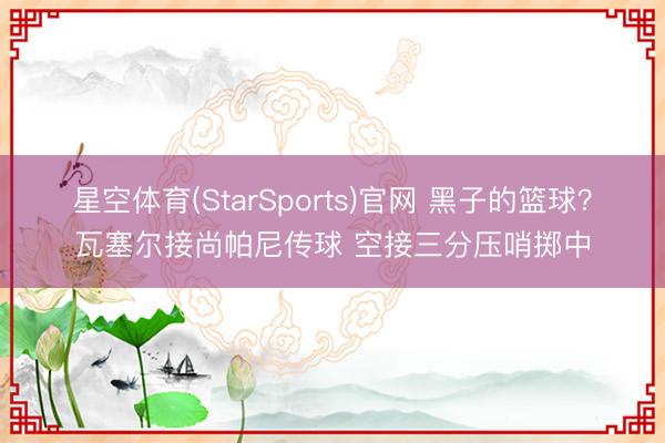 星空体育(StarSports)官网 黑子的篮球？瓦塞尔接尚帕尼传球 空接三分压哨掷中