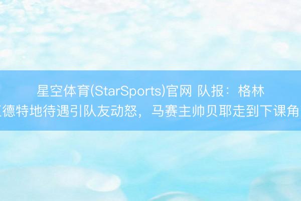 星空体育(StarSports)官网 队报:格林伍德特地待遇引队友动怒,马赛主帅贝耶走到下课角落