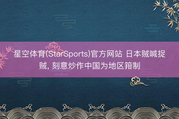 星空体育(StarSports)官方网站 日本贼喊捉贼, 刻意炒作中国为地区箝制