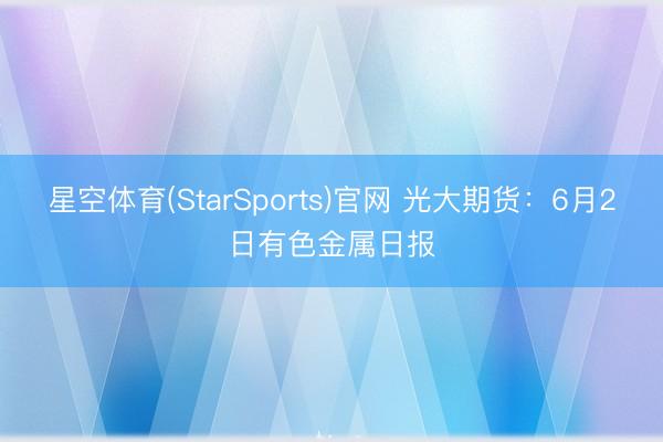 星空体育(StarSports)官网 光大期货：6月2日有色金属日报