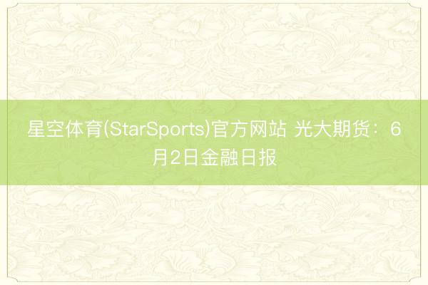 星空体育(StarSports)官方网站 光大期货：6月2日金融日报