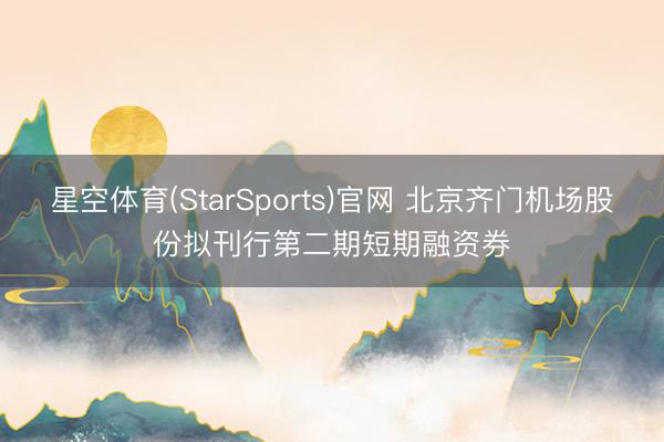 星空体育(StarSports)官网 北京齐门机场股份拟刊行第二期短期融资券