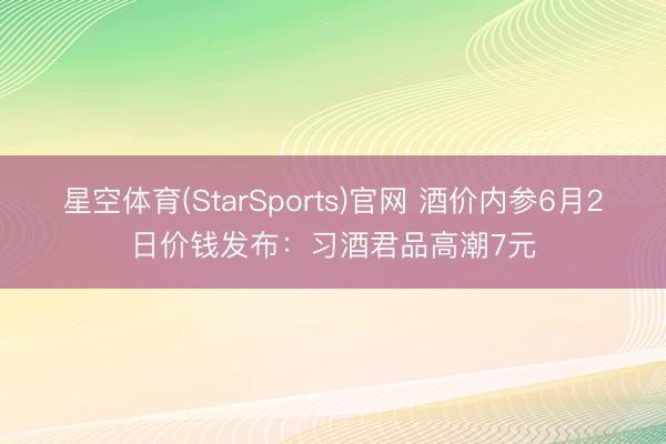 星空体育(StarSports)官网 酒价内参6月2日价钱发布:习酒君品高潮7元