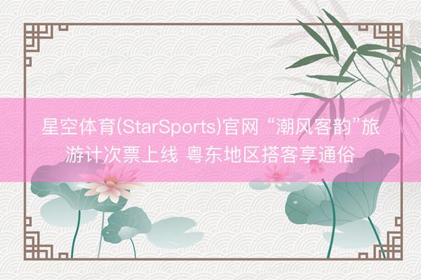 星空体育(StarSports)官网 “潮风客韵”旅游计次票上线 粤东地区搭客享通俗