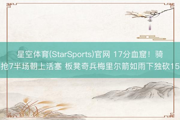 星空体育(StarSports)官网 17分血窟！骑士抢7半场朝上活塞 板凳奇兵梅里尔箭如雨下独砍15分