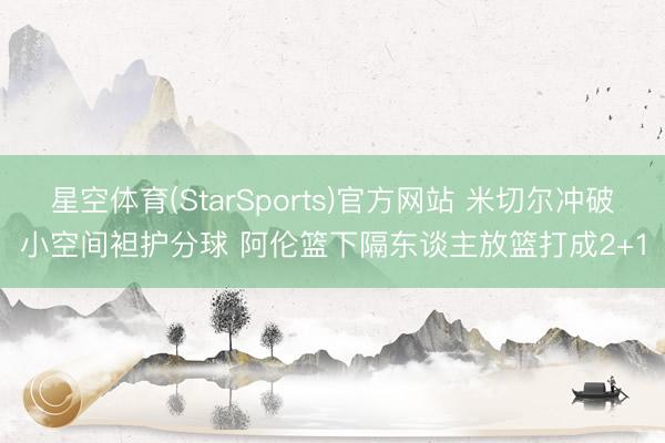 星空体育(StarSports)官方网站 米切尔冲破小空间袒护分球 阿伦篮下隔东谈主放篮打成2+1