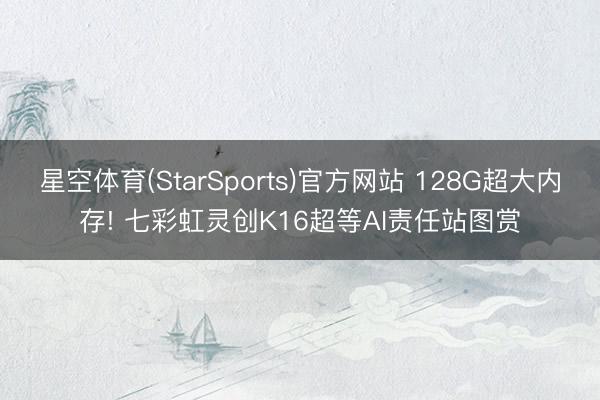 星空体育(StarSports)官方网站 128G超大内存! 七彩虹灵创K16超等AI责任站图赏