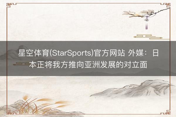 星空体育(StarSports)官方网站 外媒：日本正将我方推向亚洲发展的对立面