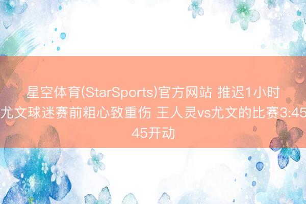 星空体育(StarSports)官方网站 推迟1小时！一尤文球迷赛前粗心致重伤 王人灵vs尤文的比赛3:45开动