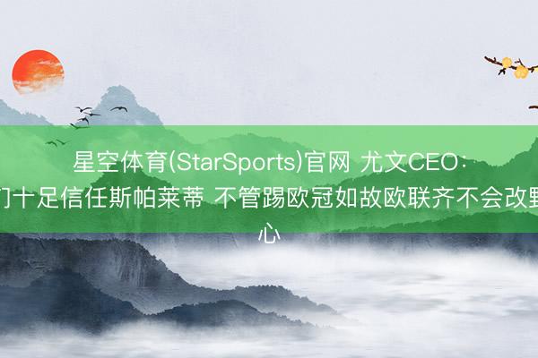 星空体育(StarSports)官网 尤文CEO：咱们十足信任斯帕莱蒂 不管踢欧冠如故欧联齐不会改野心