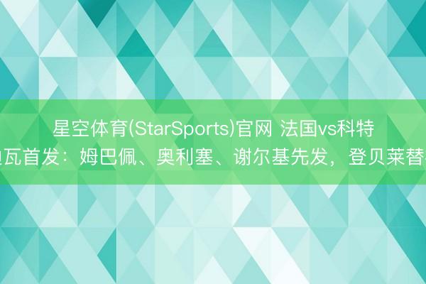 星空体育(StarSports)官网 法国vs科特迪瓦首发：姆巴佩、奥利塞、谢尔基先发，登贝莱替补