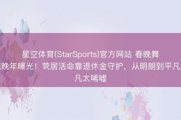 星空体育(StarSports)官方网站 春晚舞台顶流晚年曝光！茕居活命靠退休金守护，从明朗到平凡太唏嘘