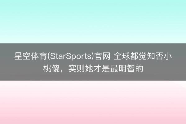 星空体育(StarSports)官网 全球都觉知否小桃傻，实则她才是最明智的