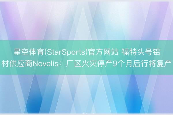 星空体育(StarSports)官方网站 福特头号铝材供应商Novelis：厂区火灾停产9个月后行将复产