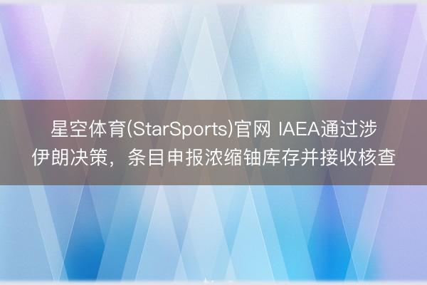 星空体育(StarSports)官网 IAEA通过涉伊朗决策,条目申报浓缩铀库存并接收核查