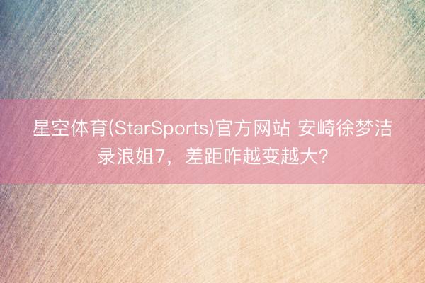 星空体育(StarSports)官方网站 安崎徐梦洁录浪姐7，差距咋越变越大？