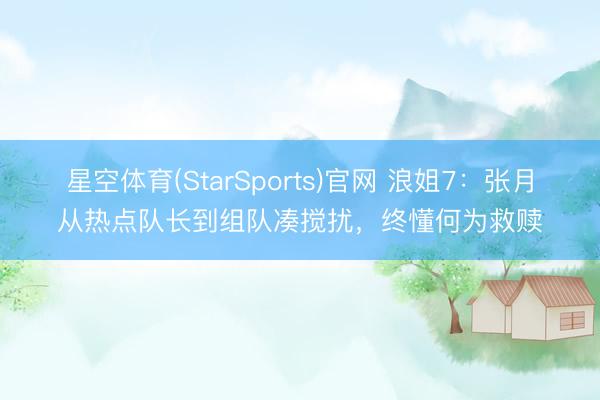 星空体育(StarSports)官网 浪姐7:张月从热点队长到组队凑搅扰,终懂何为救赎