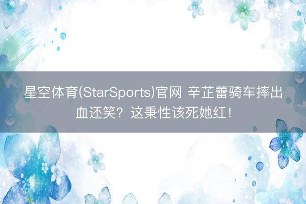 星空体育(StarSports)官网 辛芷蕾骑车摔出血还笑？这秉性该死她红！
