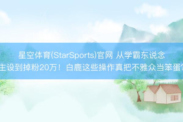星空体育(StarSports)官网 从学霸东说念主设到掉粉20万！白鹿这些操作真把不雅众当笨蛋？