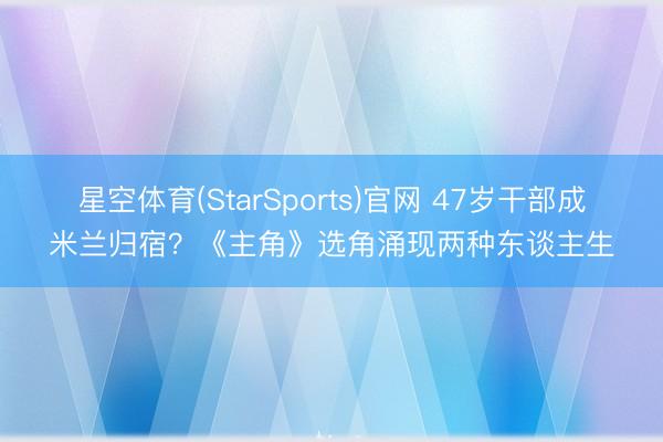 星空体育(StarSports)官网 47岁干部成米兰归宿？《主角》选角涌现两种东谈主生