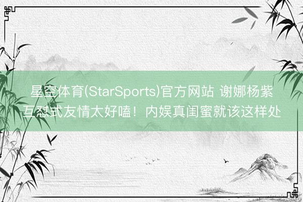 星空体育(StarSports)官方网站 谢娜杨紫互怼式友情太好嗑！内娱真闺蜜就该这样处
