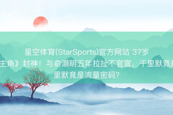 星空体育(StarSports)官方网站 37岁王晓晨凭《主角》封神！与俞灏明五年拉扯不官宣，千里默竟是流量密码？