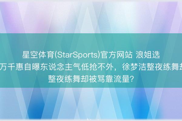 星空体育(StarSports)官方网站 浪姐选角又撕起来！万千惠自曝东说念主气低抢不外，徐梦洁整夜练舞却被骂靠流量？