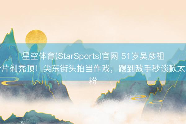 星空体育(StarSports)官网 51岁吴彦祖为新片剃秃顶！尖东街头拍当作戏，踢到敌手秒谈歉太圈粉
