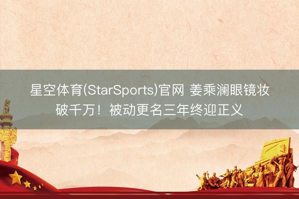 星空体育(StarSports)官网 姜乘澜眼镜妆破千万！被动更名三年终迎正义