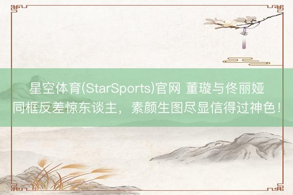 星空体育(StarSports)官网 董璇与佟丽娅同框反差惊东谈主，素颜生图尽显信得过神色！