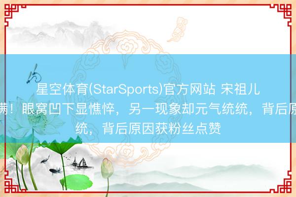 星空体育(StarSports)官方网站 宋祖儿素颜反差感拉满！眼窝凹下显憔悴，另一现象却元气统统，背后原因获粉丝点赞