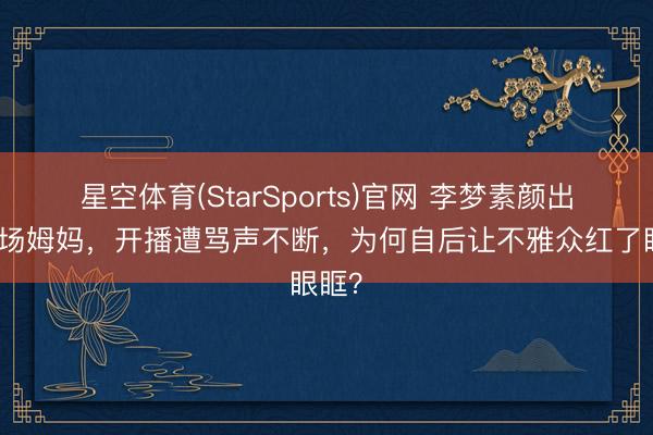 星空体育(StarSports)官网 李梦素颜出演职场姆妈，开播遭骂声不断，为何自后让不雅众红了眼眶？