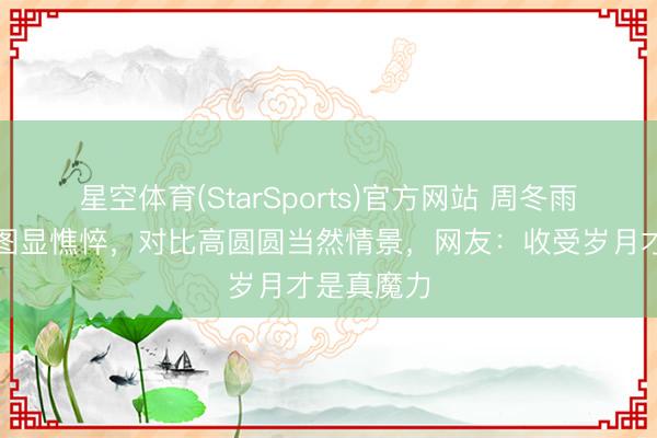 星空体育(StarSports)官方网站 周冬雨无滤镜生图显憔悴，对比高圆圆当然情景，网友：收受岁月才是真魔力