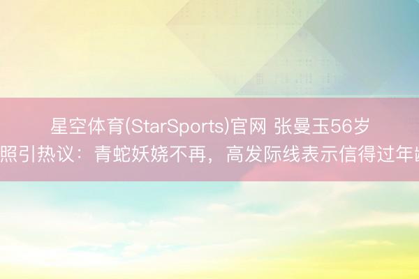 星空体育(StarSports)官网 张曼玉56岁近照引热议：青蛇妖娆不再，高发际线表示信得过年龄！