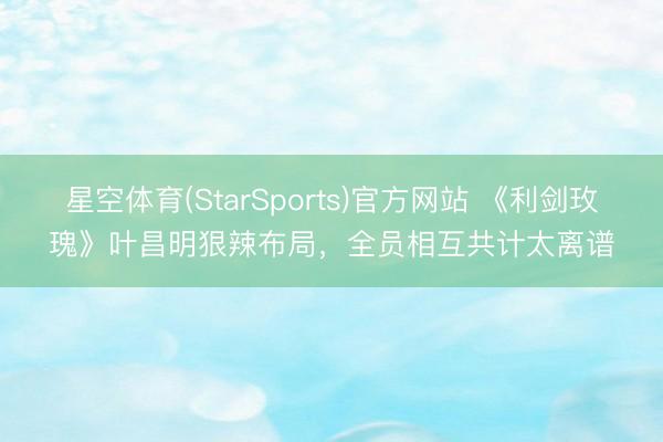 星空体育(StarSports)官方网站 《利剑玫瑰》叶昌明狠辣布局，全员相互共计太离谱