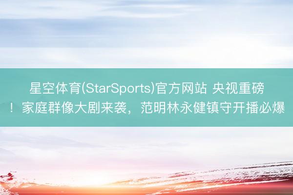 星空体育(StarSports)官方网站 央视重磅！家庭群像大剧来袭，范明林永健镇守开播必爆