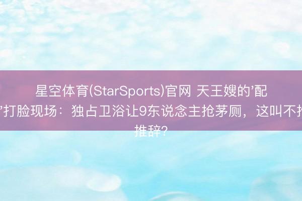 星空体育(StarSports)官网 天王嫂的'配得感'打脸现场：独占卫浴让9东说念主抢茅厕，这叫不推辞？