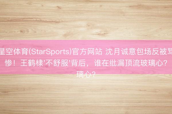 星空体育(StarSports)官方网站 沈月诚意包场反被骂惨！王鹤棣'不舒服'背后，谁在纰漏顶流玻璃心？