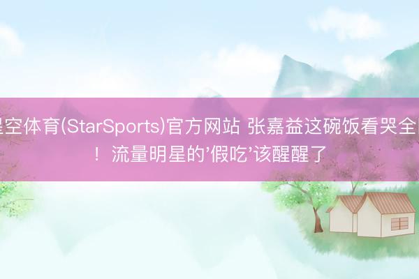 星空体育(StarSports)官方网站 张嘉益这碗饭看哭全网！流量明星的'假吃'该醒醒了