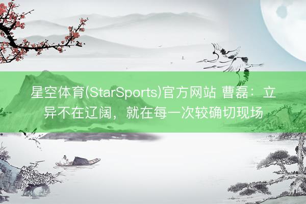 星空体育(StarSports)官方网站 曹磊：立异不在辽阔，就在每一次较确切现场