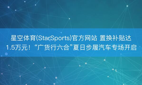 星空体育(StarSports)官方网站 置换补贴达1.5万元！“广货行六合”夏日步履汽车专场开启