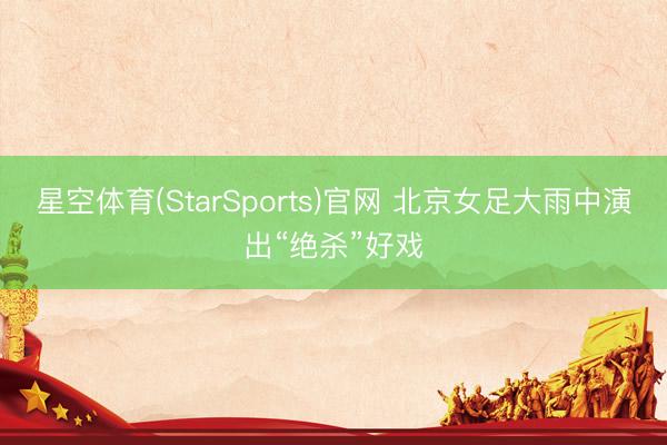 星空体育(StarSports)官网 北京女足大雨中演出“绝杀”好戏