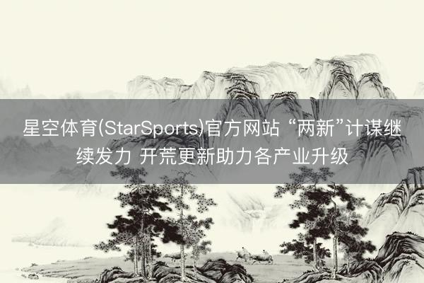 星空体育(StarSports)官方网站 “两新”计谋继续发力 开荒更新助力各产业升级
