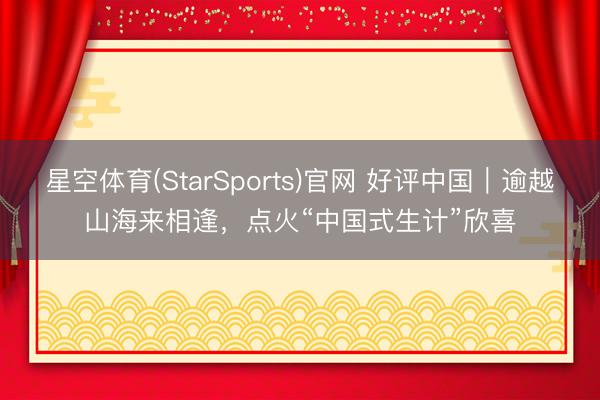星空体育(StarSports)官网 好评中国|逾越山海来相逢,点火“中国式生计”欣喜