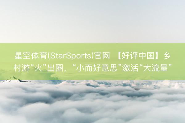 星空体育(StarSports)官网 【好评中国】乡村游“火”出圈，“小而好意思”激活“大流量”