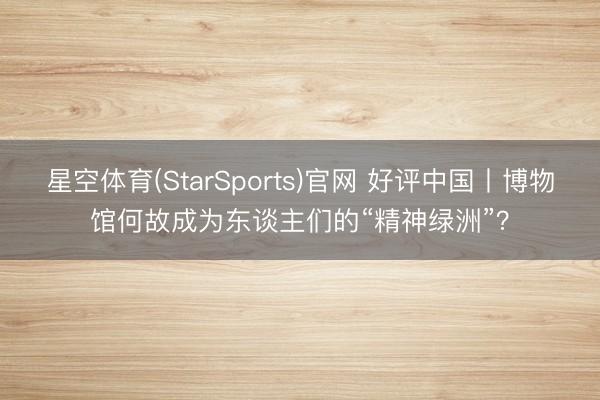 星空体育(StarSports)官网 好评中国丨博物馆何故成为东谈主们的“精神绿洲”？
