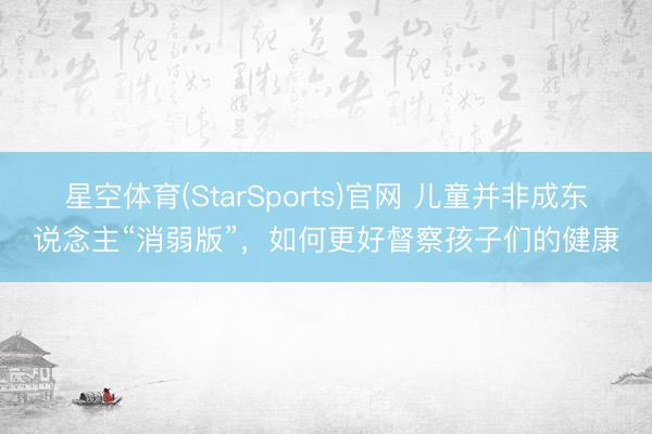 星空体育(StarSports)官网 儿童并非成东说念主“消弱版”，如何更好督察孩子们的健康