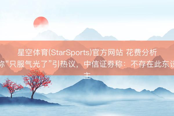 星空体育(StarSports)官方网站 花费分析师称“只服气光了”引热议，中信证券称：不存在此东谈主