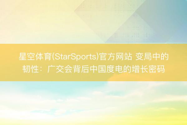 星空体育(StarSports)官方网站 变局中的韧性：广交会背后中国度电的增长密码